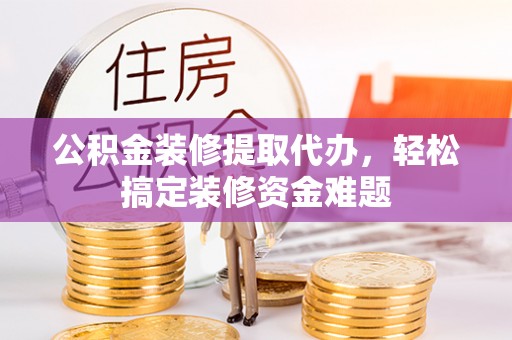 清原公积金装修提取代办，轻松搞定装修资金难题