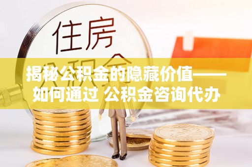 清原揭秘公积金的隐藏价值——如何通过 公积金咨询代办提取 优化财富管理