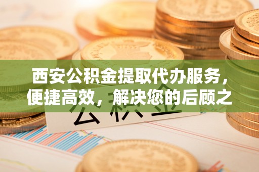 清原西安公积金提取代办服务，便捷高效，解决您的后顾之忧
