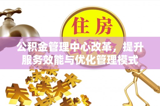 清原公积金管理中心改革，提升服务效能与优化管理模式