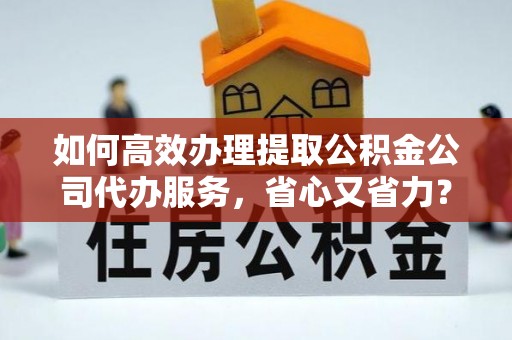 清原如何高效办理提取公积金公司代办服务，省心又省力？