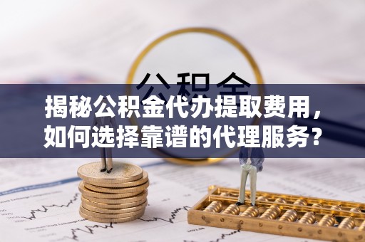 清原揭秘公积金代办提取费用，如何选择靠谱的代理服务？