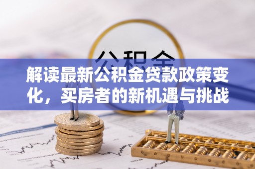 清原解读最新公积金贷款政策变化，买房者的新机遇与挑战