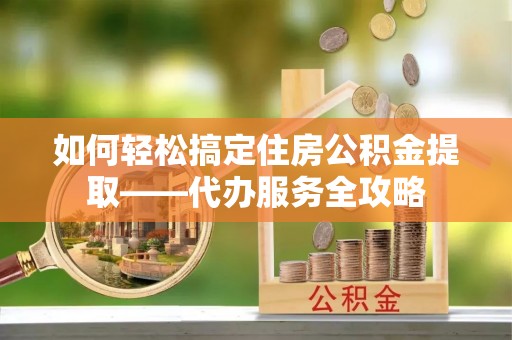 清原如何轻松搞定住房公积金提取——代办服务全攻略
