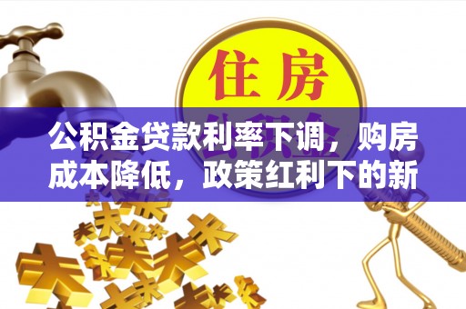 清原公积金贷款利率下调，购房成本降低，政策红利下的新机遇