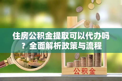 清原住房公积金提取可以代办吗？全面解析政策与流程