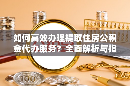 清原如何高效办理提取住房公积金代办服务？全面解析与指南