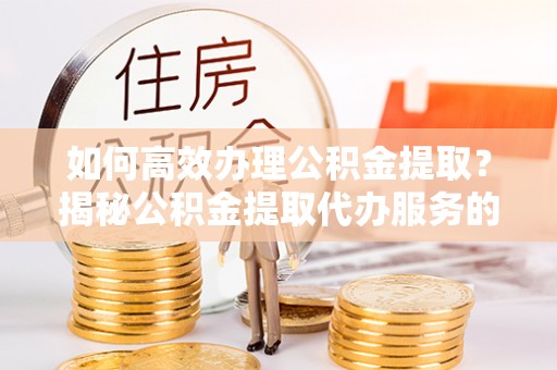 清原如何高效办理公积金提取？揭秘公积金提取代办服务的优势与注意事项