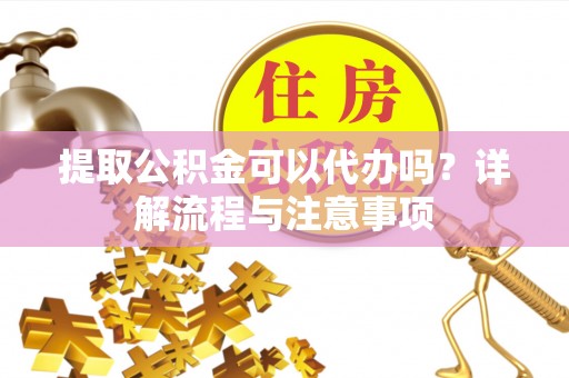 清原提取公积金可以代办吗？详解流程与注意事项