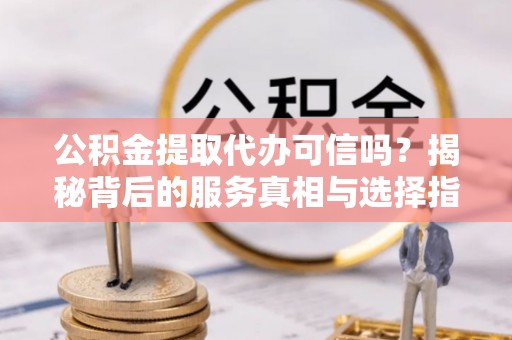清原公积金提取代办可信吗？揭秘背后的服务真相与选择指南