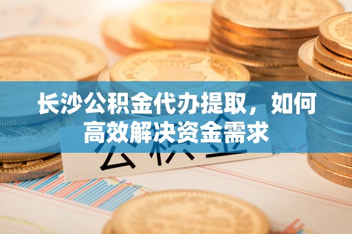 清原长沙公积金代办提取，如何高效解决资金需求