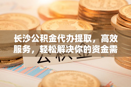 清原长沙公积金代办提取，高效服务，轻松解决你的资金需求