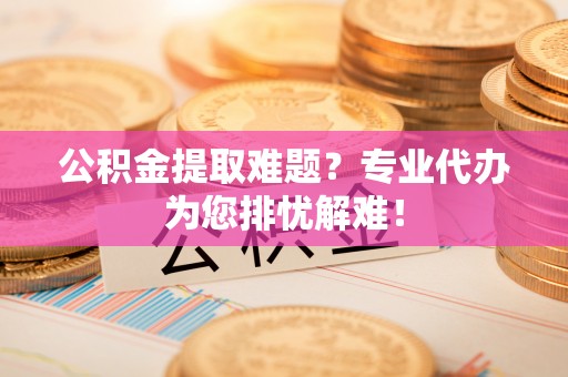 清原公积金提取难题？专业代办为您排忧解难！