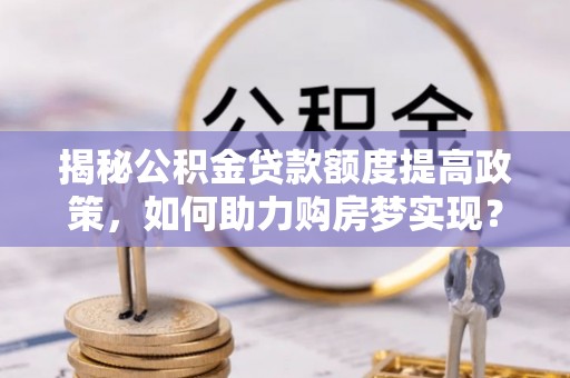 清原揭秘公积金贷款额度提高政策，如何助力购房梦实现？