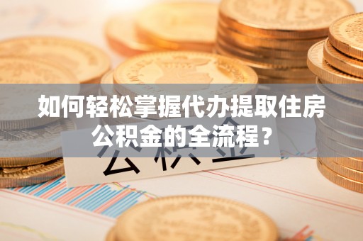 清原如何轻松掌握代办提取住房公积金的全流程？