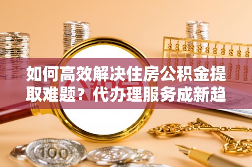清原如何高效解决住房公积金提取难题？代办理服务成新趋势