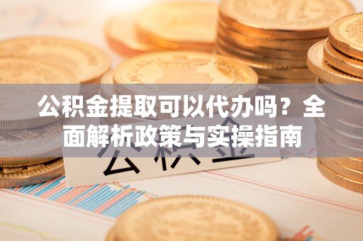 清原公积金提取可以代办吗？全面解析政策与实操指南
