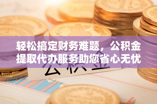清原轻松搞定财务难题，公积金提取代办服务助您省心无忧