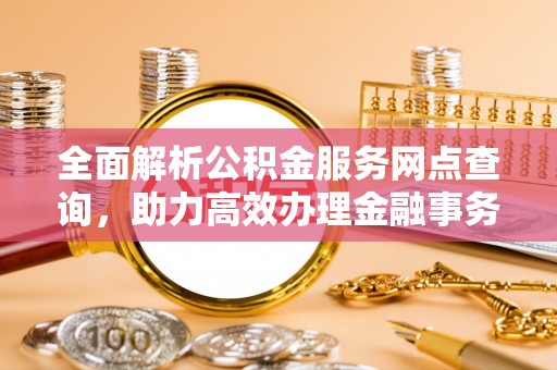 清原全面解析公积金服务网点查询，助力高效办理金融事务