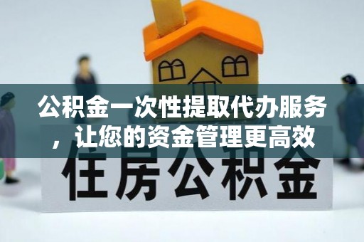 清原公积金一次性提取代办服务，让您的资金管理更高效