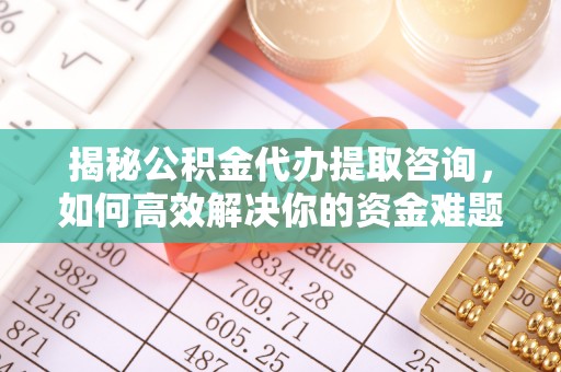 清原揭秘公积金代办提取咨询，如何高效解决你的资金难题