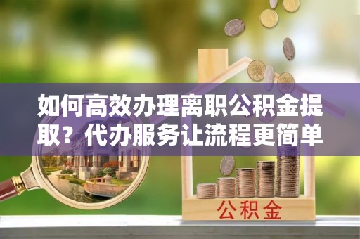 清原如何高效办理离职公积金提取？代办服务让流程更简单