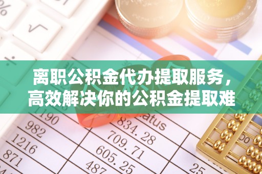 清原离职公积金代办提取服务，高效解决你的公积金提取难题