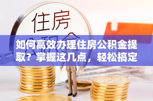 清原如何高效办理住房公积金提取？掌握这几点，轻松搞定！