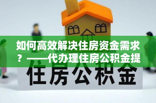清原如何高效解决住房资金需求？——代办理住房公积金提取服务全解析