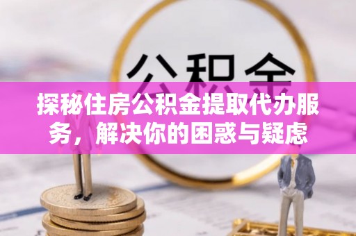 清原探秘住房公积金提取代办服务，解决你的困惑与疑虑