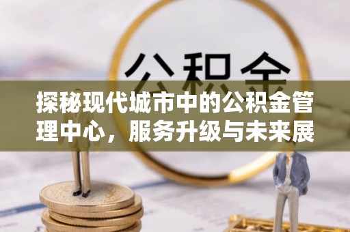 清原探秘现代城市中的公积金管理中心，服务升级与未来展望