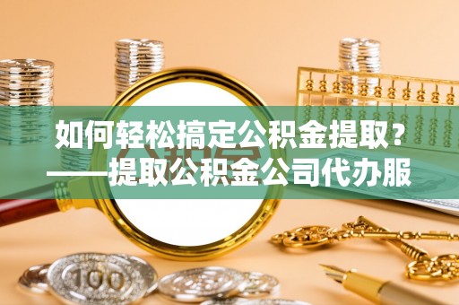 清原如何轻松搞定公积金提取？——提取公积金公司代办服务全解析