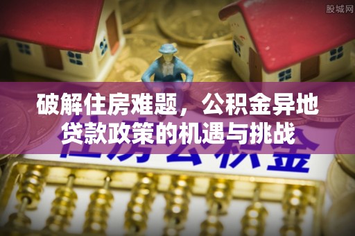 清原破解住房难题，公积金异地贷款政策的机遇与挑战