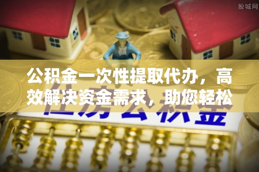 清原公积金一次性提取代办，高效解决资金需求，助您轻松应对生活难题