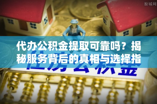 清原代办公积金提取可靠吗？揭秘服务背后的真相与选择指南
