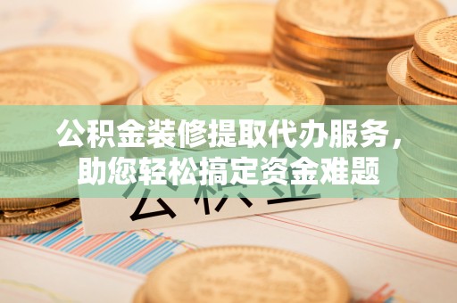 清原公积金装修提取代办服务，助您轻松搞定资金难题