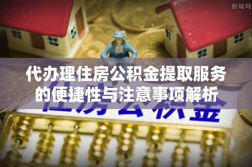 清原代办理住房公积金提取服务的便捷性与注意事项解析