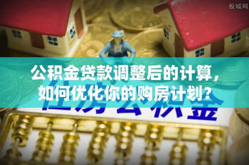 清原公积金贷款调整后的计算，如何优化你的购房计划？