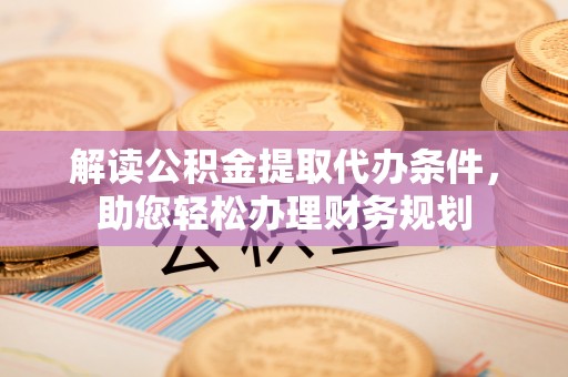 清原解读公积金提取代办条件，助您轻松办理财务规划