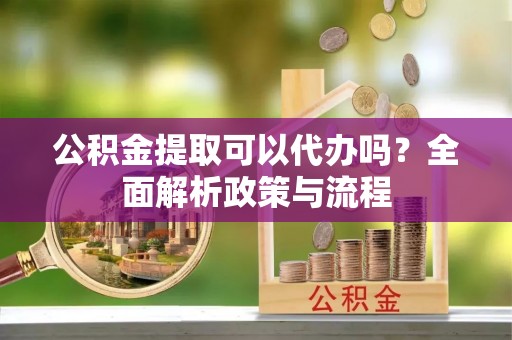 清原公积金提取可以代办吗？全面解析政策与流程