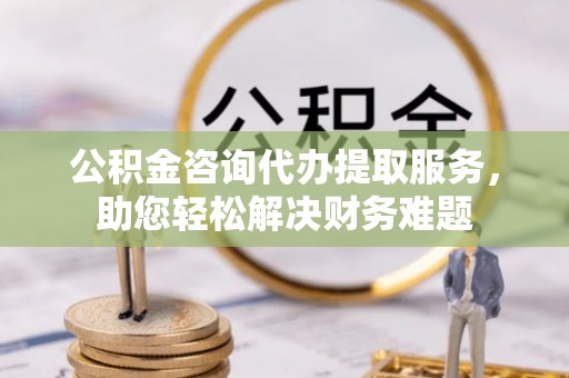 清原公积金咨询代办提取服务，助您轻松解决财务难题