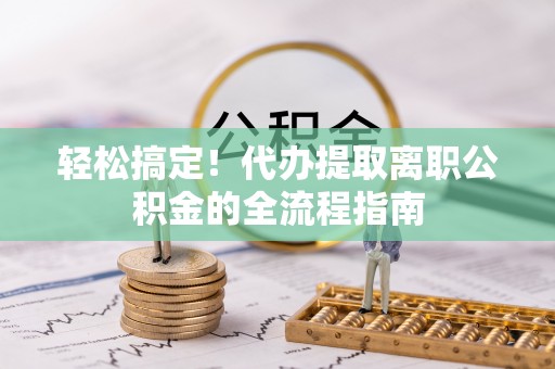 清原轻松搞定！代办提取离职公积金的全流程指南