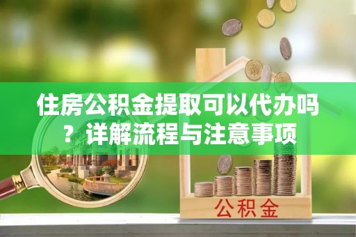 清原住房公积金提取可以代办吗？详解流程与注意事项