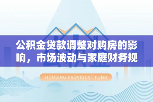清原公积金贷款调整对购房的影响，市场波动与家庭财务规划
