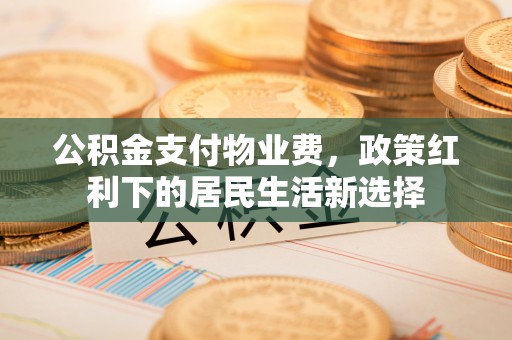 清原公积金支付物业费，政策红利下的居民生活新选择