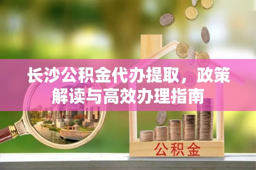 清原长沙公积金代办提取，政策解读与高效办理指南