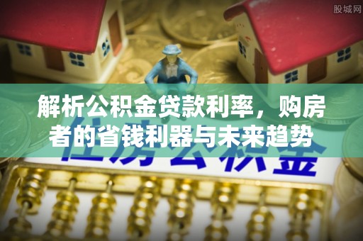 清原解析公积金贷款利率，购房者的省钱利器与未来趋势