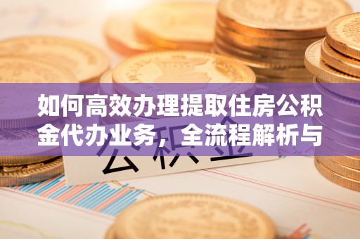 清原如何高效办理提取住房公积金代办业务，全流程解析与实用建议