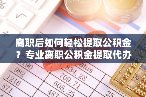 清原离职后如何轻松提取公积金？专业离职公积金提取代办服务指南