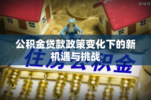 清原公积金贷款政策变化下的新机遇与挑战